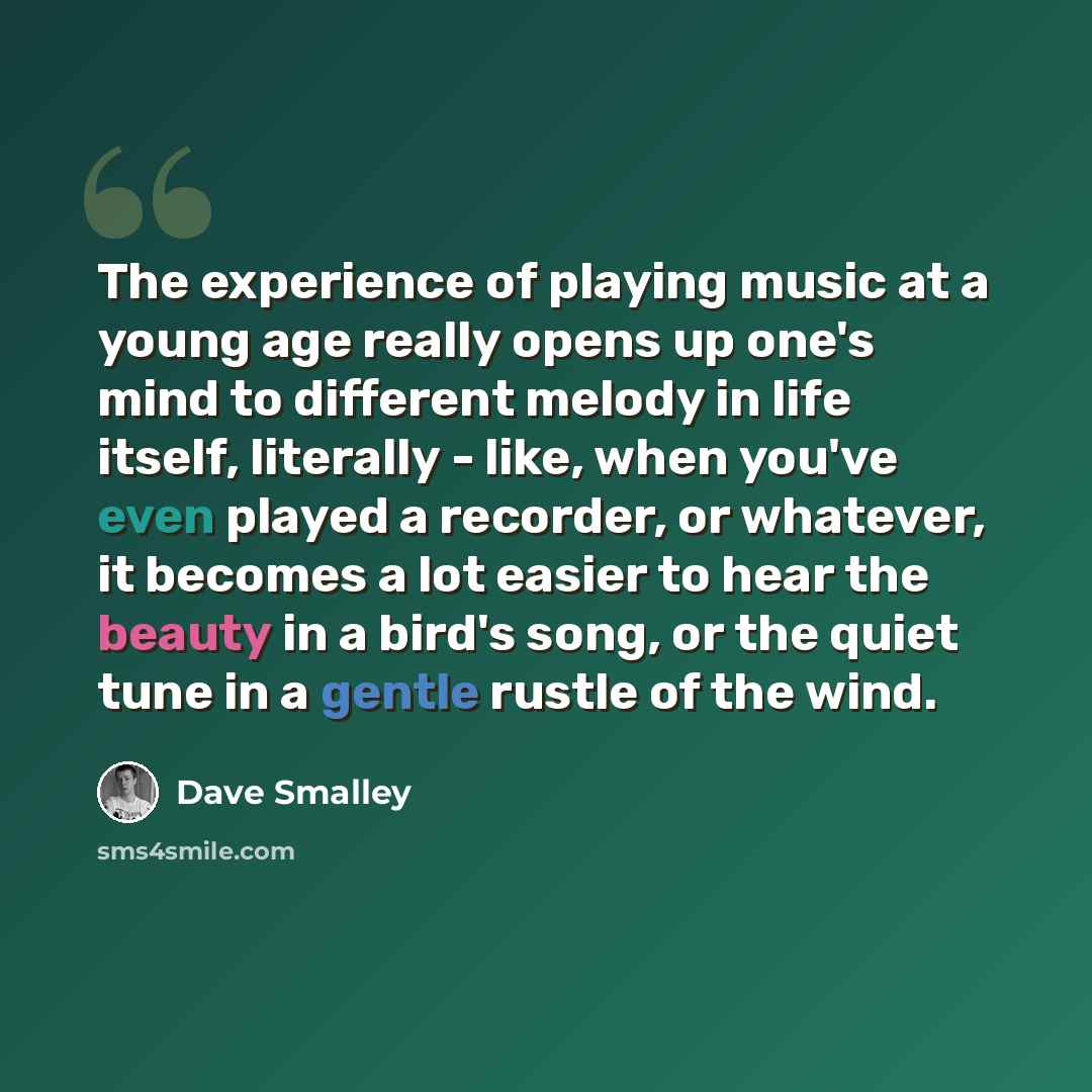 “The experience of playing music at a young age really opens up one's mind to different melody in life itself, literally - like, when you've even played a recorder, or whatever, it becomes a lot easier to hear the beauty in a bird's song, or the quiet tune in a gentle rustle of the wind.” quote by Dave Smalley