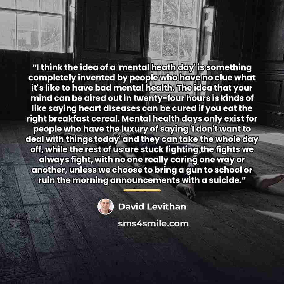 “I think the idea of a 'mental heath day' is something completely invented by people who have no clue what it's like to have bad mental health. The idea that your mind can be aired out in twenty-four hours is kinds of like saying heart diseases can be cured if you eat the right breakfast cereal…” quote by David Levithan