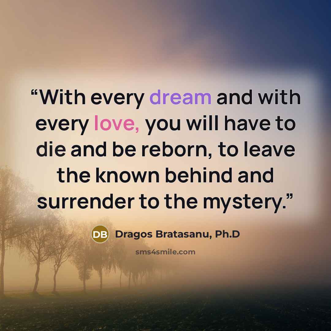 “With every dream and with every love, you will have to die and be reborn, to leave the known behind and surrender to the mystery.” quote by Dragos Bratasanu, Ph.D