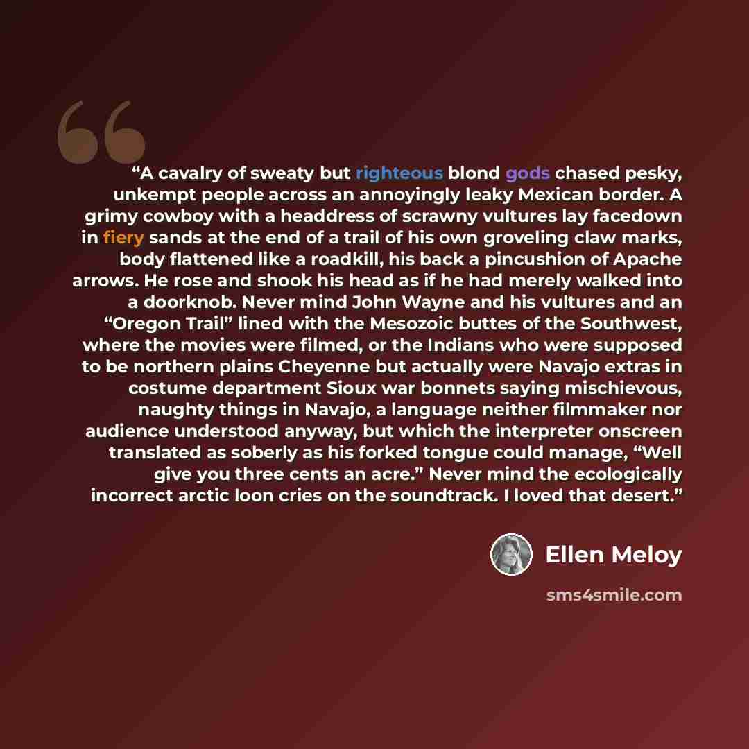 “A cavalry of sweaty but righteous blond gods chased pesky, unkempt people across an annoyingly leaky Mexican border. A grimy cowboy with a headdress of scrawny vultures lay facedown in fiery sands at the end of a trail of his own groveling claw marks, body flattened like a roadkill, his back a…” quote by Ellen Meloy