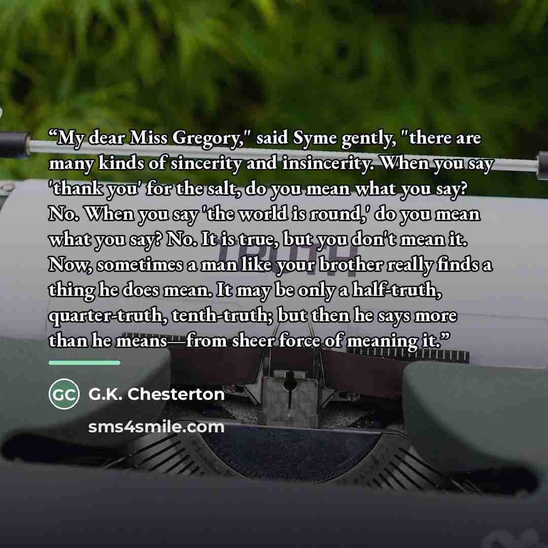 “My dear Miss Gregory," said Syme gently, "there are many kinds of sincerity and insincerity. When you say 'thank you' for the salt, do you mean what you say? No. When you say 'the world is round,' do you mean what you say? No. It is true, but you don't mean it. Now, sometimes a man like your…” quote by G.K. Chesterton