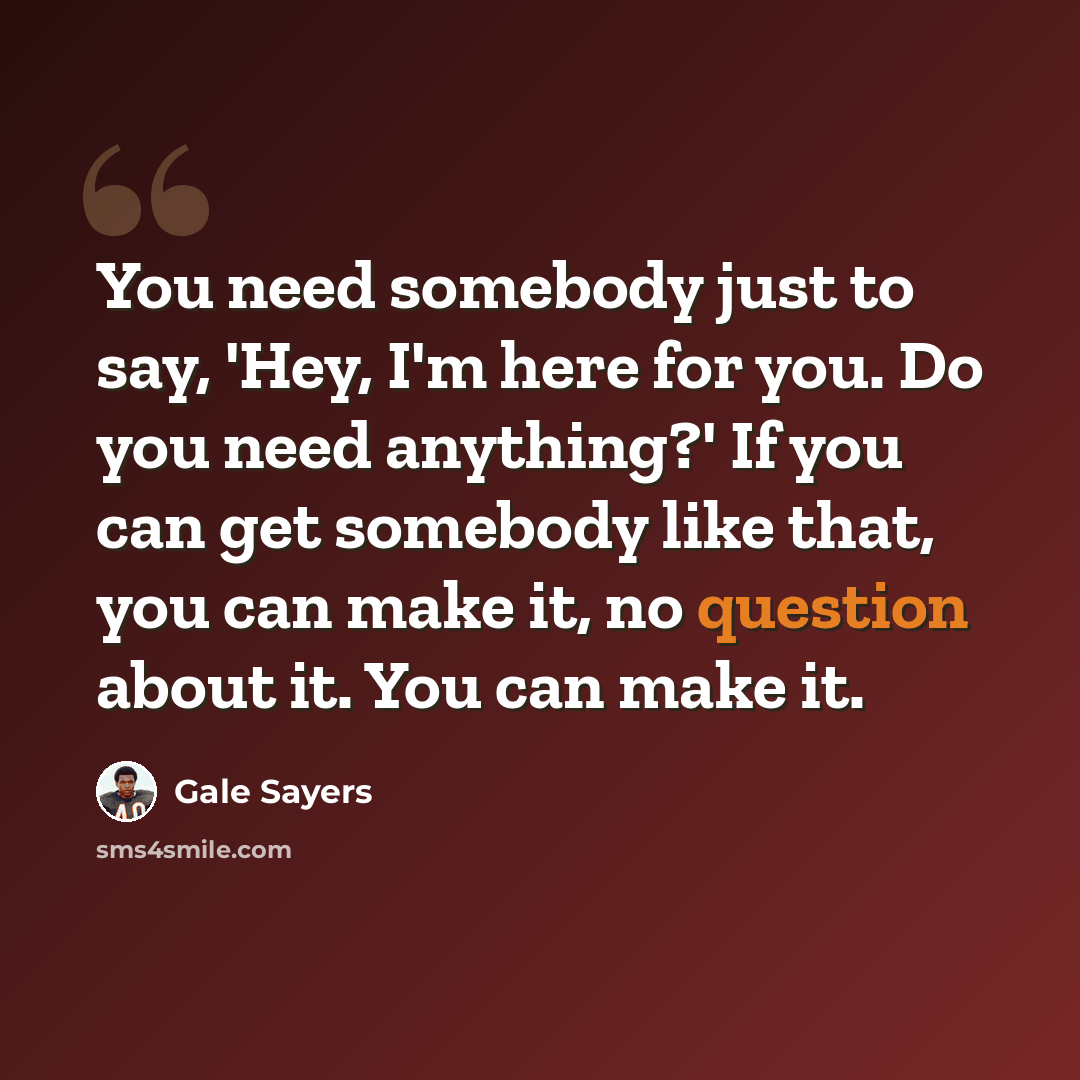 “You need somebody just to say, 'Hey, I'm here for you. Do you need anything?' If you can get somebody like that, you can make it, no question about it. You can make it.” quote by Gale Sayers