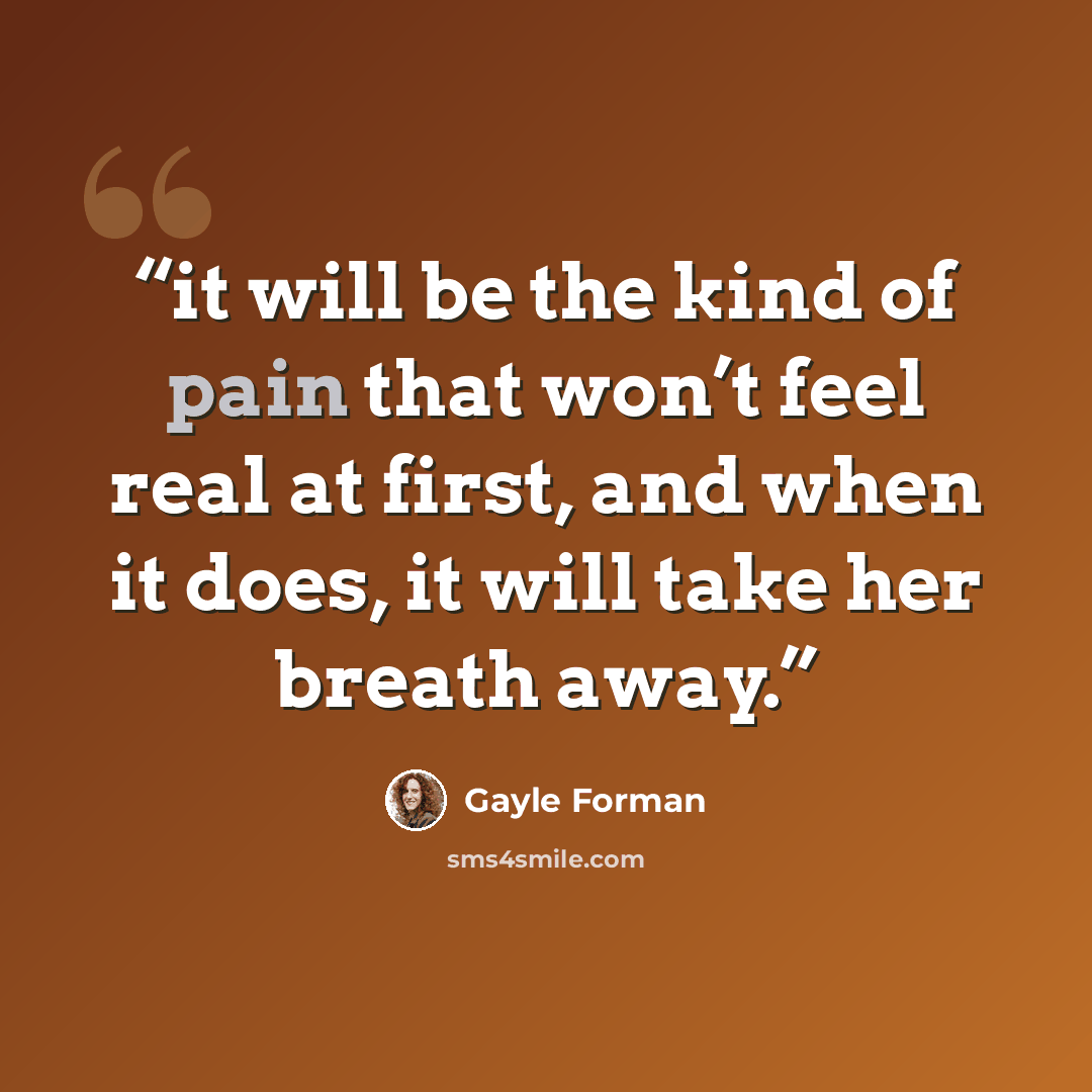“it will be the kind of pain that won’t feel real at first, and when it does, it will take her breath away.” quote by Gayle Forman