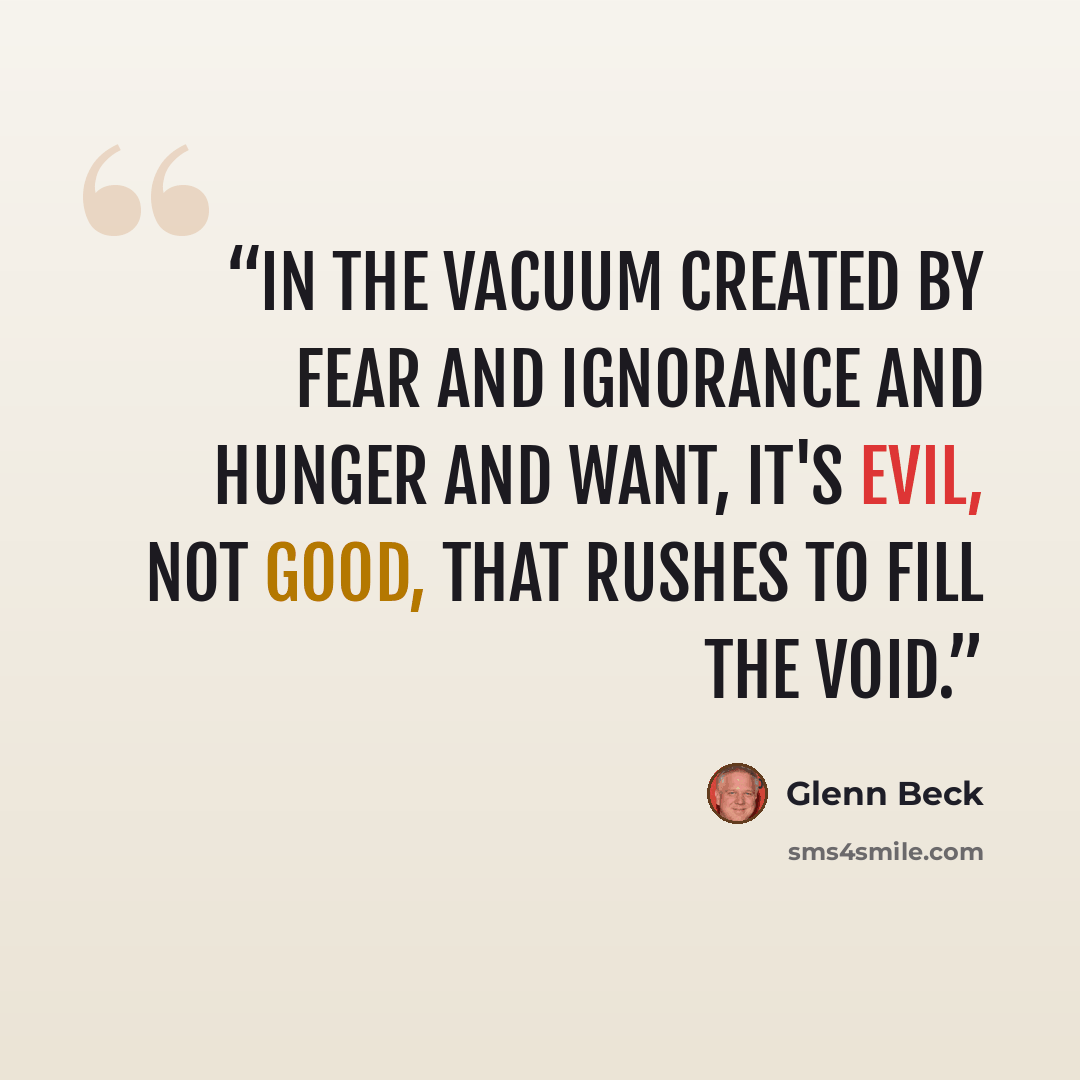 “In the vacuum created by fear and ignorance and hunger and want, it's evil, not good, that rushes to fill the void.” quote by Glenn Beck