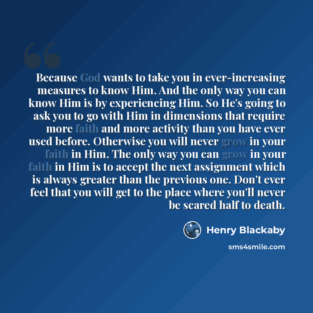 “Because God wants to take you in ever-increasing measures to know Him. And the only way you can know Him is by experiencing Him. So He's going to ask you to go with Him in dimensions that require more faith and more activity than you have ever used before. Otherwise you will never grow in your…” quote by Henry Blackaby