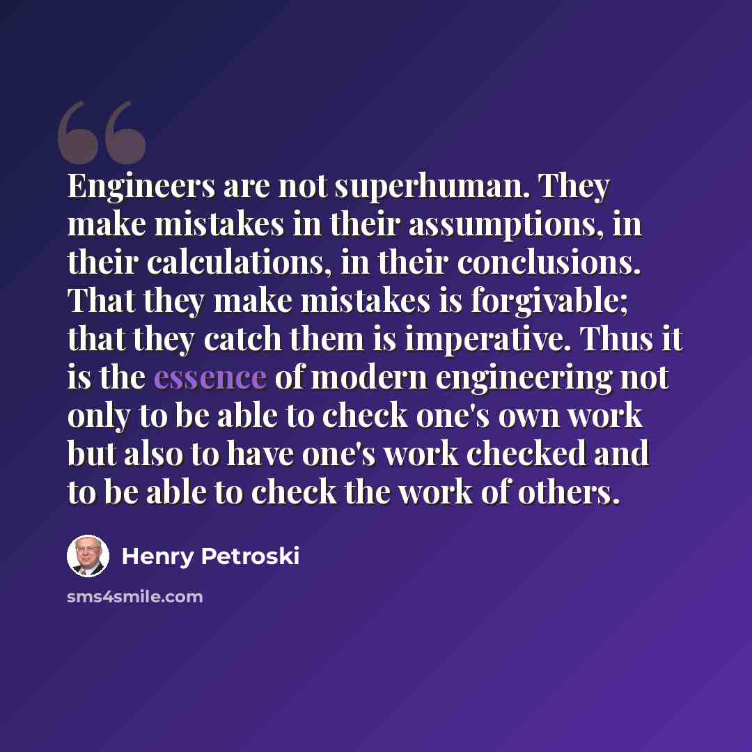 “Engineers are not superhuman. They make mistakes in their assumptions, in their calculations, in their conclusions. That they make mistakes is forgivable; that they catch them is imperative. Thus it is the essence of modern engineering not only to be able to check one's own work but also to have…” quote by Henry Petroski