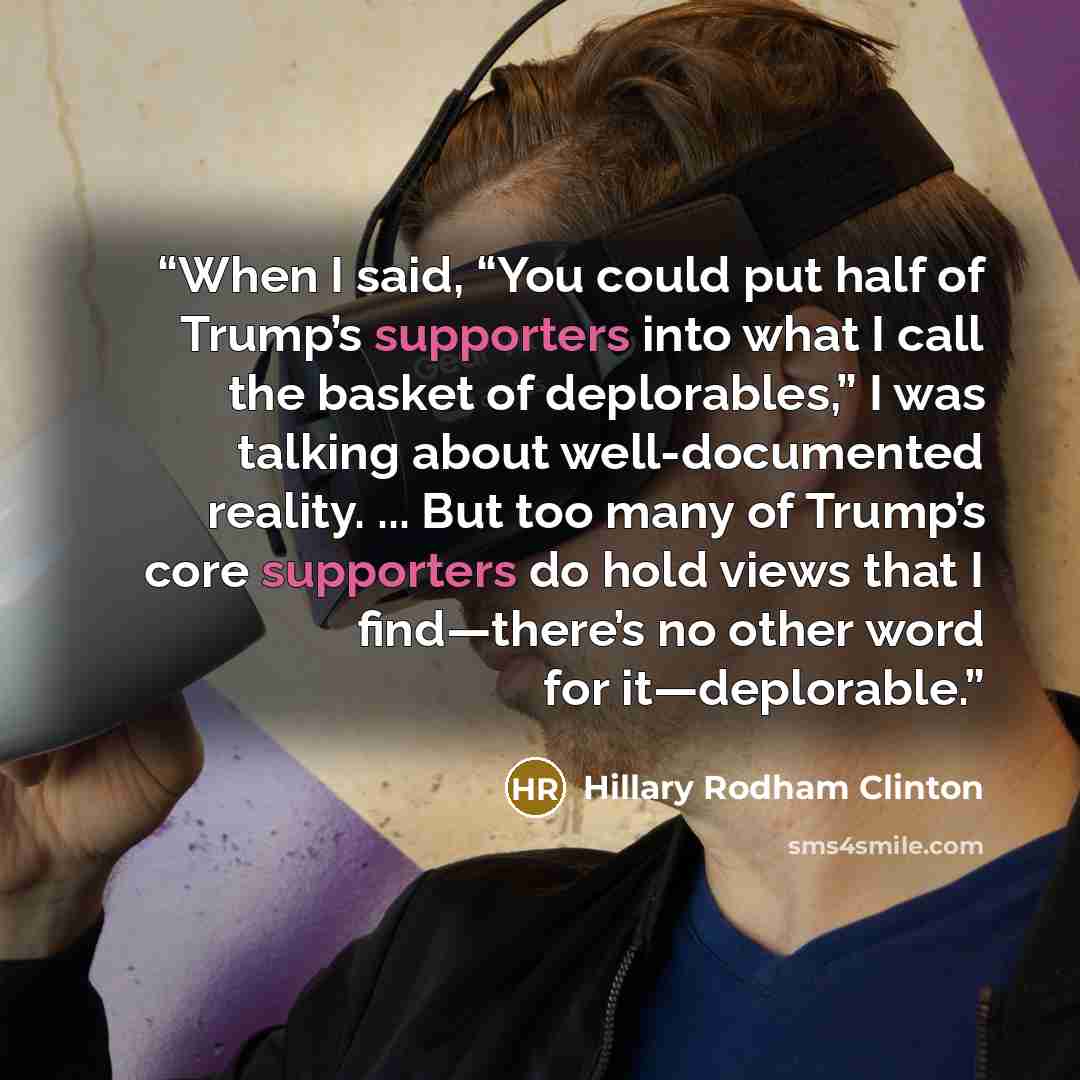 “When I said, “You could put half of Trump’s supporters into what I call the basket of deplorables,” I was talking about well-documented reality. ... But too many of Trump’s core supporters do hold views that I find—there’s no other word for it—deplorable.” quote by Hillary Rodham Clinton