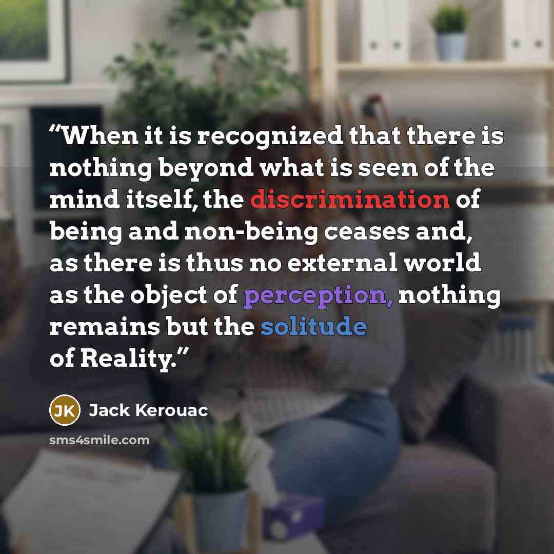 “When it is recognized that there is nothing beyond what is seen of the mind itself, the discrimination of being and non-being ceases and, as there is thus no external world as the object of perception, nothing remains but the solitude of Reality.” quote by Jack Kerouac