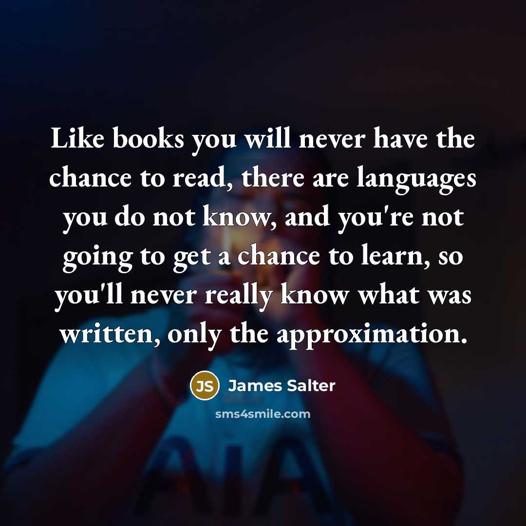 “Like books you will never have the chance to read, there are languages you do not know, and you're not going to get a chance to learn, so you'll never really know what was written, only the approximation.” quote by James Salter