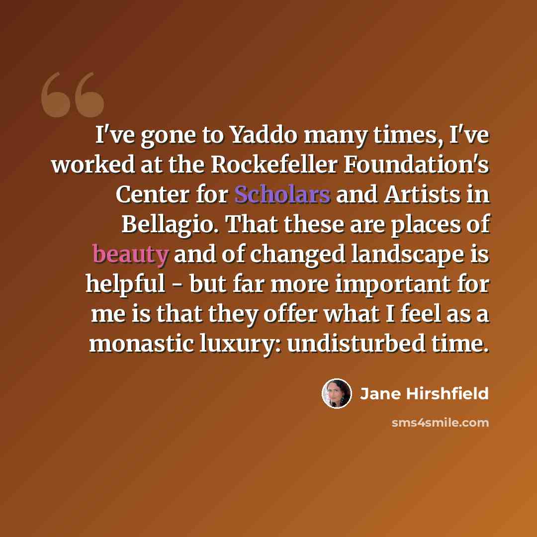 “I've gone to Yaddo many times, I've worked at the Rockefeller Foundation's Center for Scholars and Artists in Bellagio. That these are places of beauty and of changed landscape is helpful - but far more important for me is that they offer what I feel as a monastic luxury: undisturbed time.” quote by Jane Hirshfield