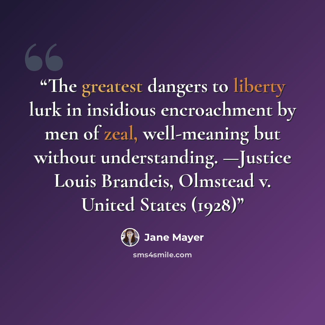 “The greatest dangers to liberty lurk in insidious encroachment by men of zeal, well-meaning but without understanding. —Justice Louis Brandeis, Olmstead v. United States (1928)” quote by Jane Mayer