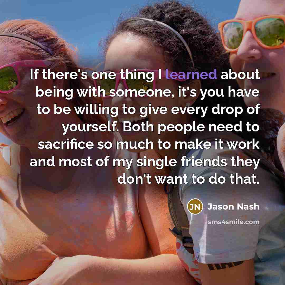 “If there's one thing I learned about being with someone, it's you have to be willing to give every drop of yourself. Both people need to sacrifice so much to make it work and most of my single friends they don't want to do that.” quote by Jason Nash