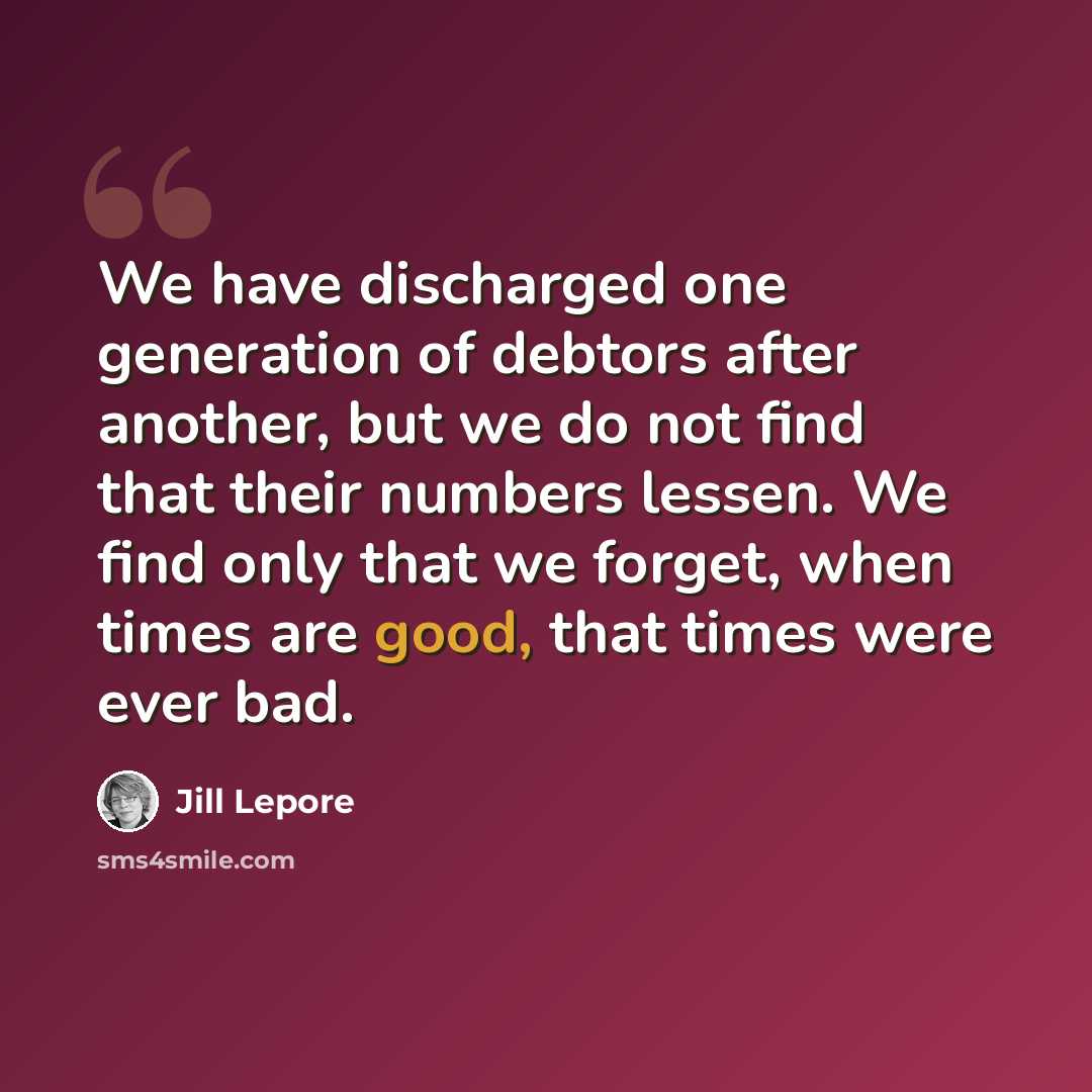“We have discharged one generation of debtors after another, but we do not find that their numbers lessen. We find only that we forget, when times are good, that times were ever bad.” quote by Jill Lepore
