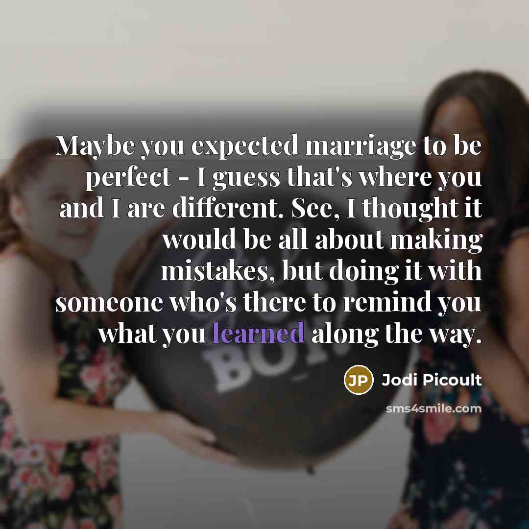 “Maybe you expected marriage to be perfect - I guess that's where you and I are different. See, I thought it would be all about making mistakes, but doing it with someone who's there to remind you what you learned along the way.” quote by Jodi Picoult