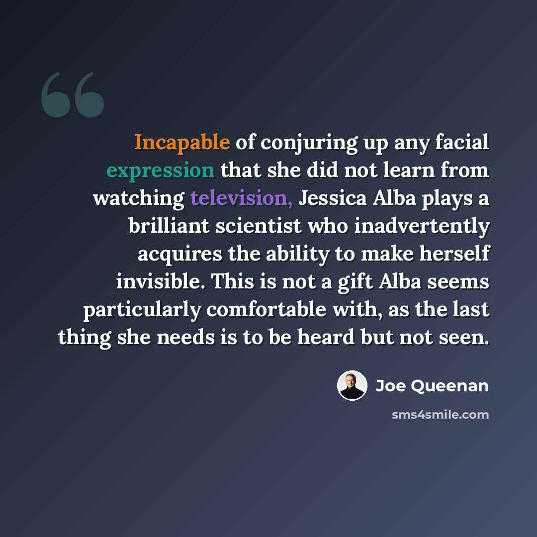 “Incapable of conjuring up any facial expression that she did not learn from watching television, Jessica Alba plays a brilliant scientist who inadvertently acquires the ability to make herself invisible. This is not a gift Alba seems particularly comfortable with, as the last thing she needs is to…” quote by Joe Queenan