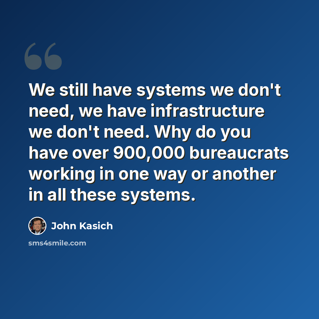 “We still have systems we don't need, we have infrastructure we don't need. Why do you have over 900,000 bureaucrats working in one way or another in all these systems.” quote by John Kasich