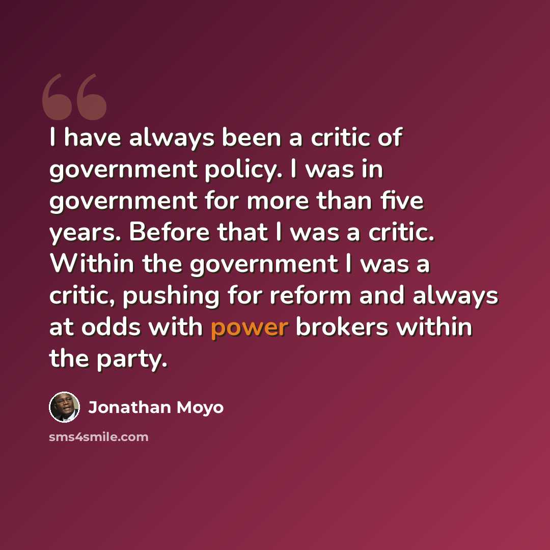 “I have always been a critic of government policy. I was in government for more than five years. Before that I was a critic. Within the government I was a critic, pushing for reform and always at odds with power brokers within the party.” quote by Jonathan Moyo