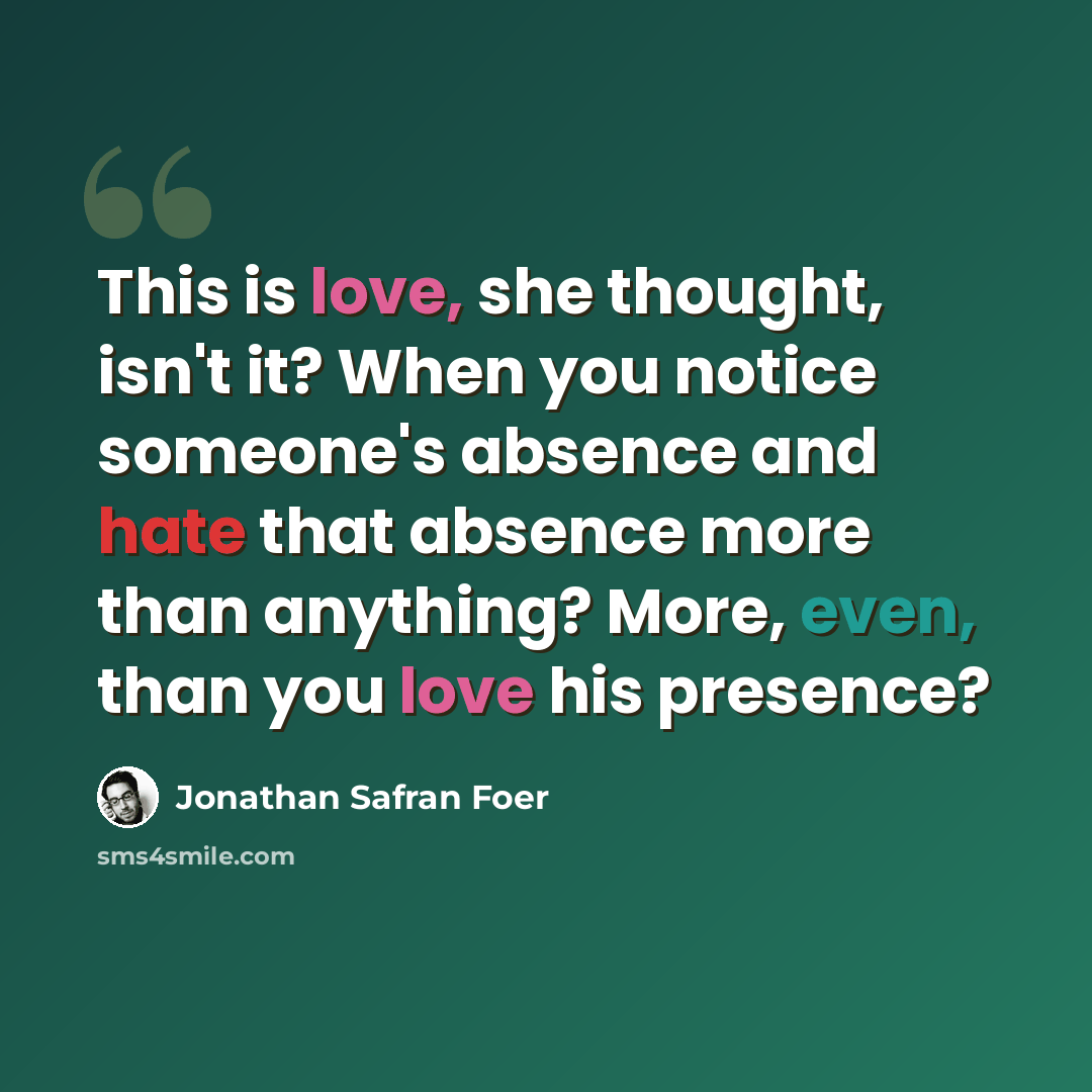 “This is love, she thought, isn't it? When you notice someone's absence and hate that absence more than anything? More, even, than you love his presence?” quote by Jonathan Safran Foer