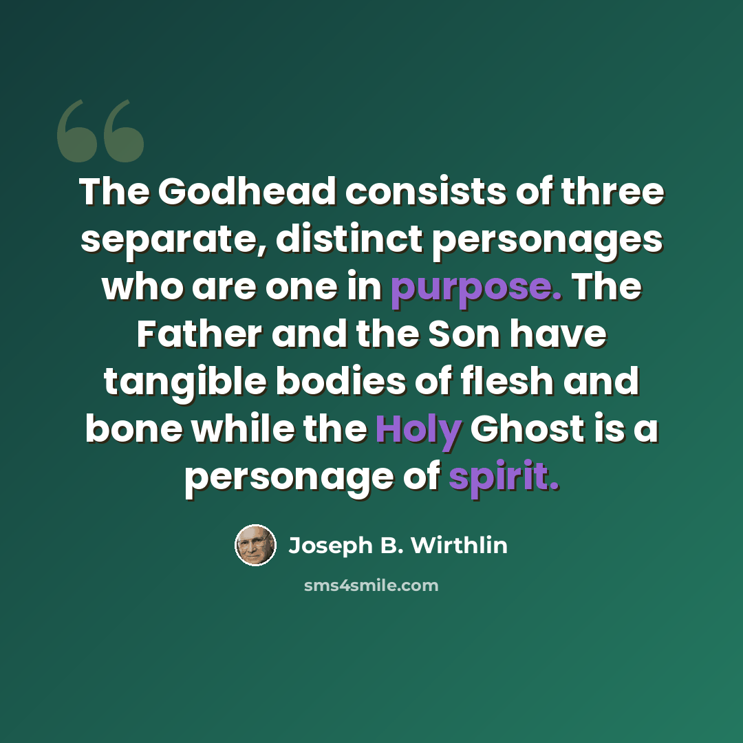 “The Godhead consists of three separate, distinct personages who are one in purpose. The Father and the Son have tangible bodies of flesh and bone while the Holy Ghost is a personage of spirit.” quote by Joseph B. Wirthlin