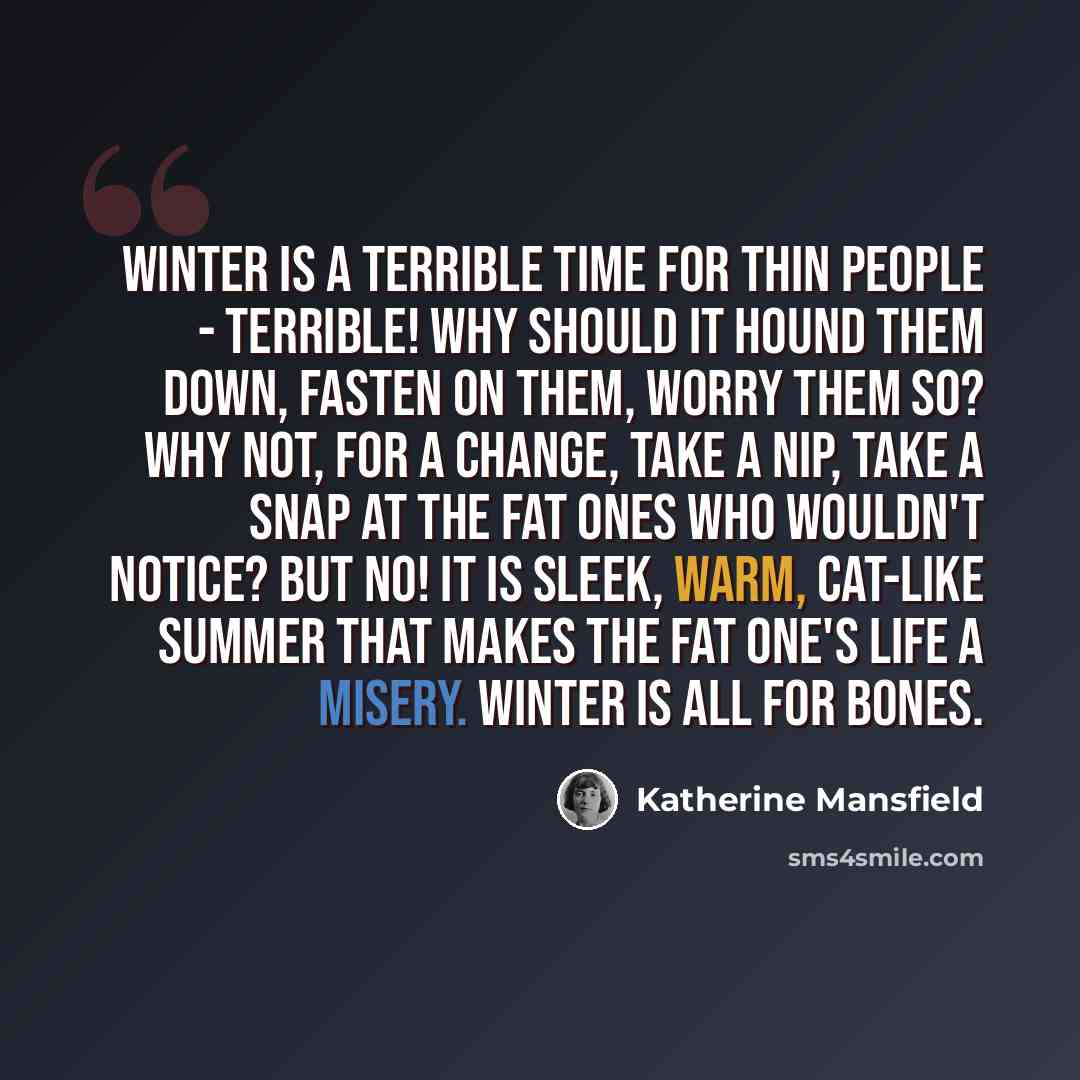 “Winter is a terrible time for thin people - terrible! Why should it hound them down, fasten on them, worry them so? Why not, for a change, take a nip, take a snap at the fat ones who wouldn't notice? But no! It is sleek, warm, cat-like summer that makes the fat one's life a misery. Winter is all…” quote by Katherine Mansfield
