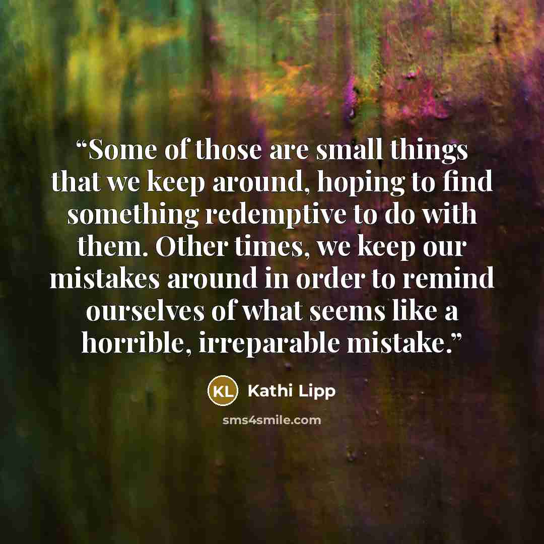 “Some of those are small things that we keep around, hoping to find something redemptive to do with them. Other times, we keep our mistakes around in order to remind ourselves of what seems like a horrible, irreparable mistake.” quote by Kathi Lipp
