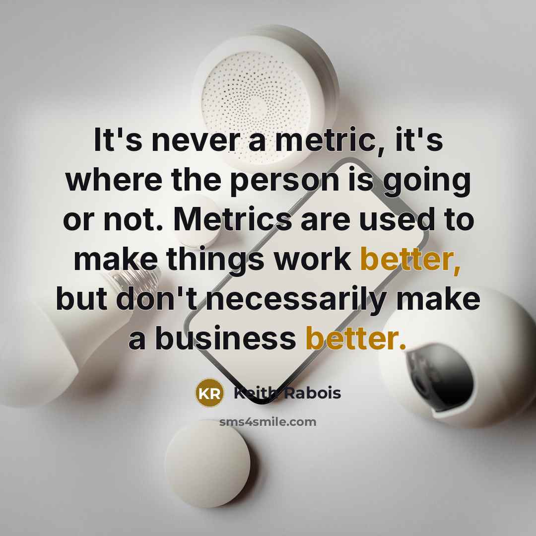 “It's never a metric, it's where the person is going or not. Metrics are used to make things work better, but don't necessarily make a business better.” quote by Keith Rabois