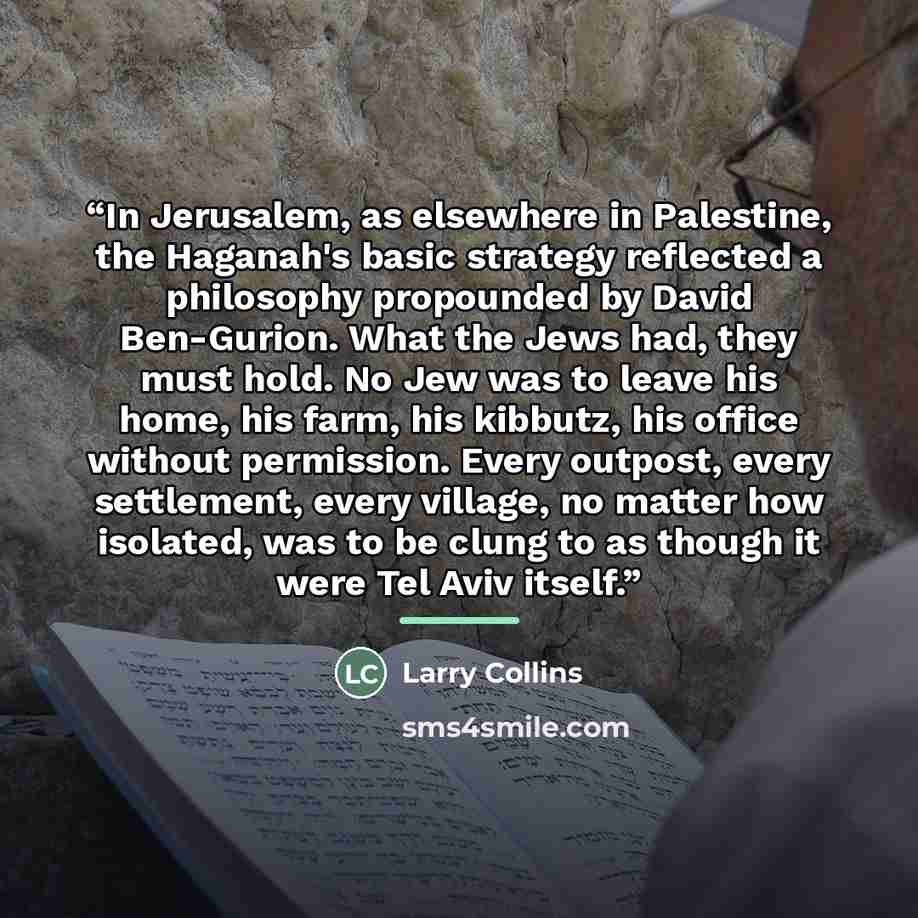 “In Jerusalem, as elsewhere in Palestine, the Haganah's basic strategy reflected a philosophy propounded by David Ben-Gurion. What the Jews had, they must hold. No Jew was to leave his home, his farm, his kibbutz, his office without permission. Every outpost, every settlement, every village, no…” quote by Larry Collins