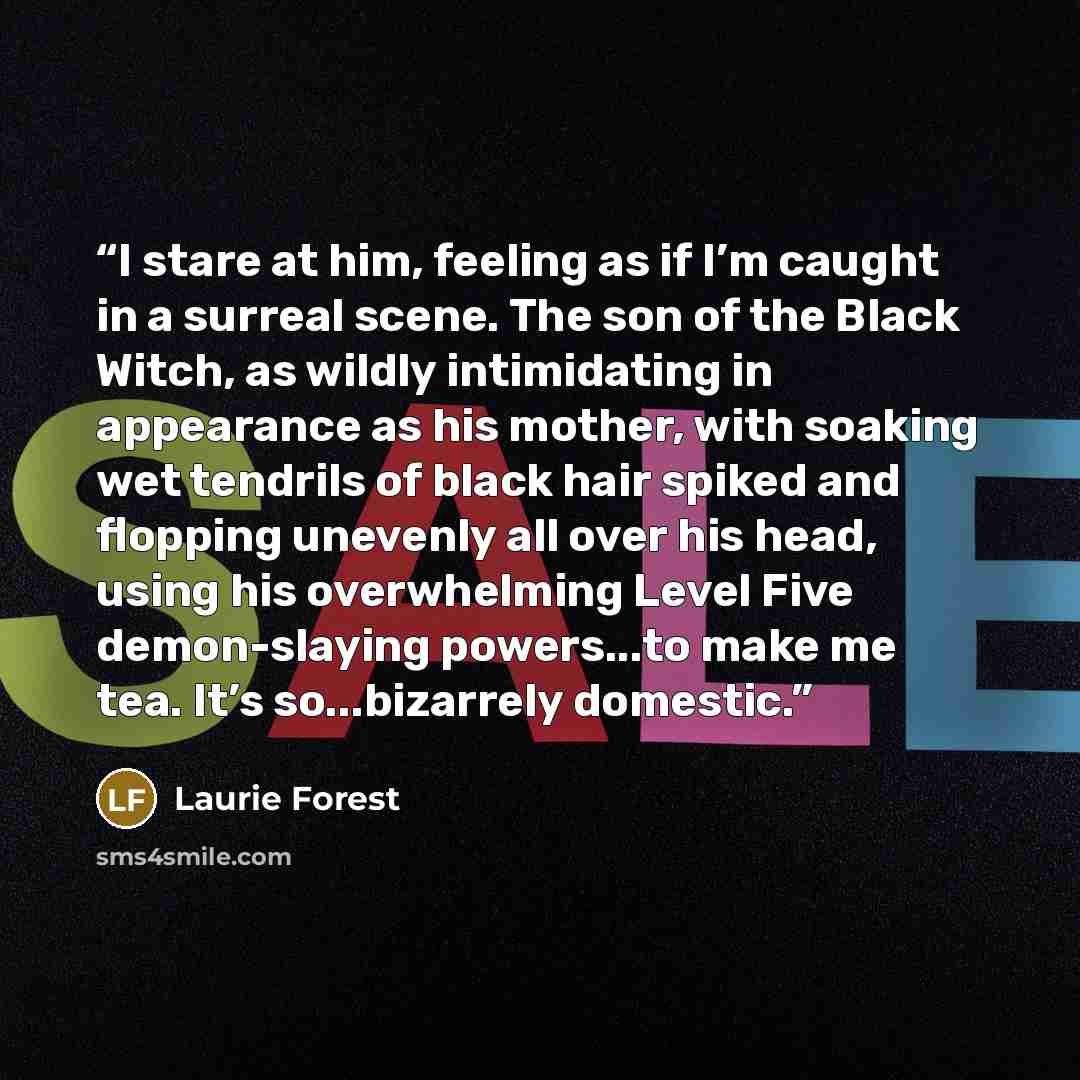“I stare at him, feeling as if I’m caught in a surreal scene. The son of the Black Witch, as wildly intimidating in appearance as his mother, with soaking wet tendrils of black hair spiked and flopping unevenly all over his head, using his overwhelming Level Five demon-slaying powers...to make me…” quote by Laurie Forest
