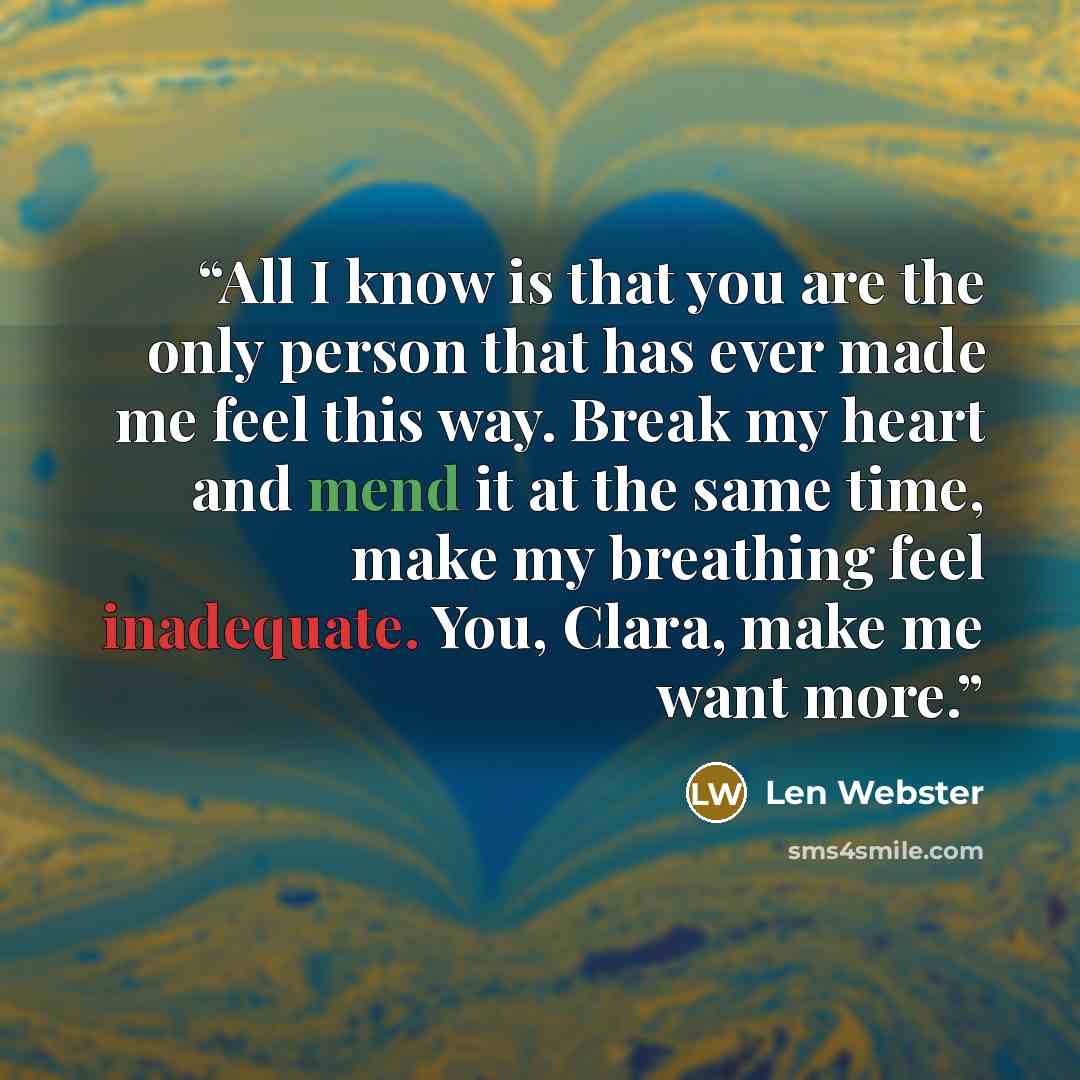 “All I know is that you are the only person that has ever made me feel this way. Break my heart and mend it at the same time, make my breathing feel inadequate. You, Clara, make me want more.” quote by Len Webster