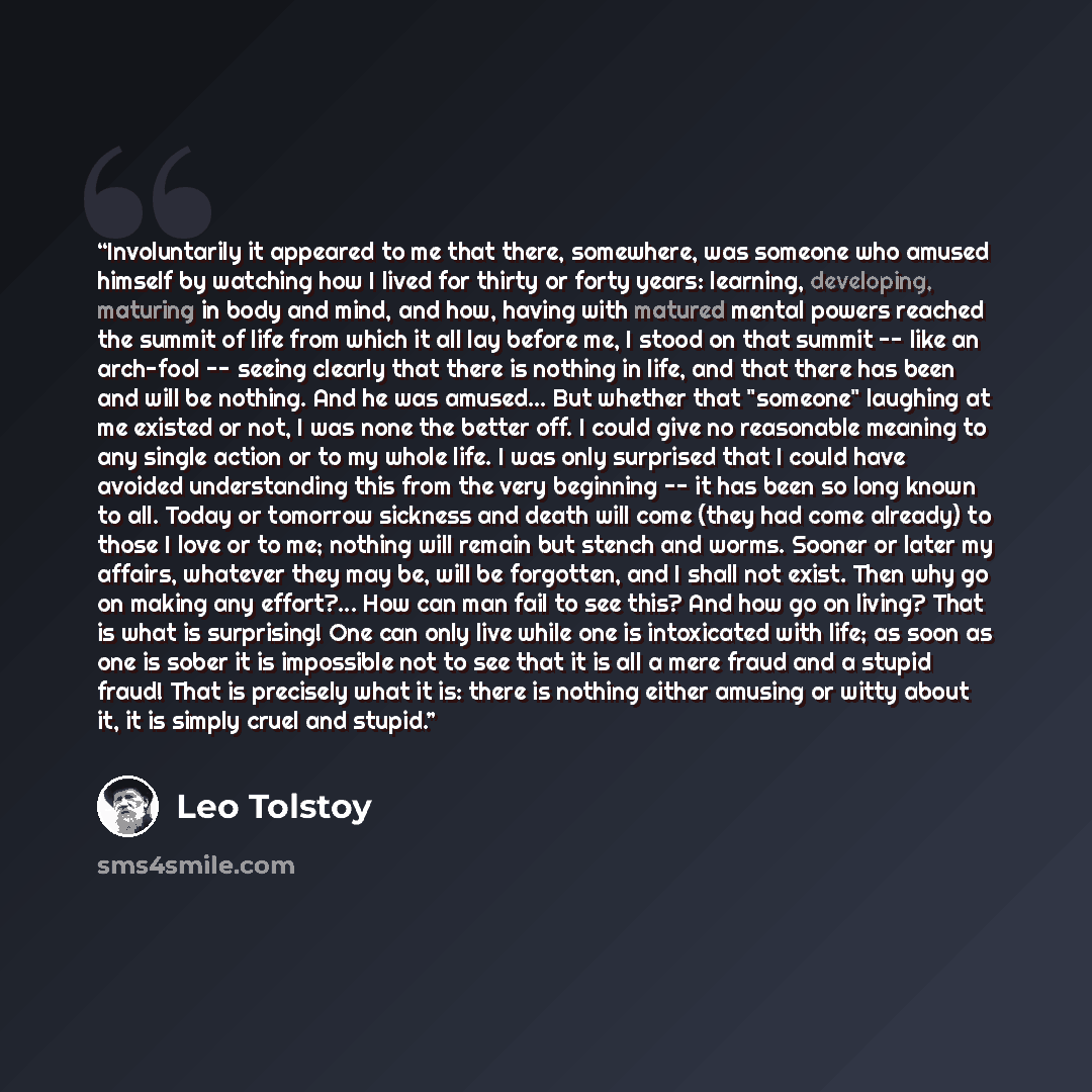 “Involuntarily it appeared to me that there, somewhere, was someone who amused himself by watching how I lived for thirty or forty years: learning, developing, maturing in body and mind, and how, having with matured mental powers reached the summit of life from which it all lay before me, I stood…” quote by Leo Tolstoy