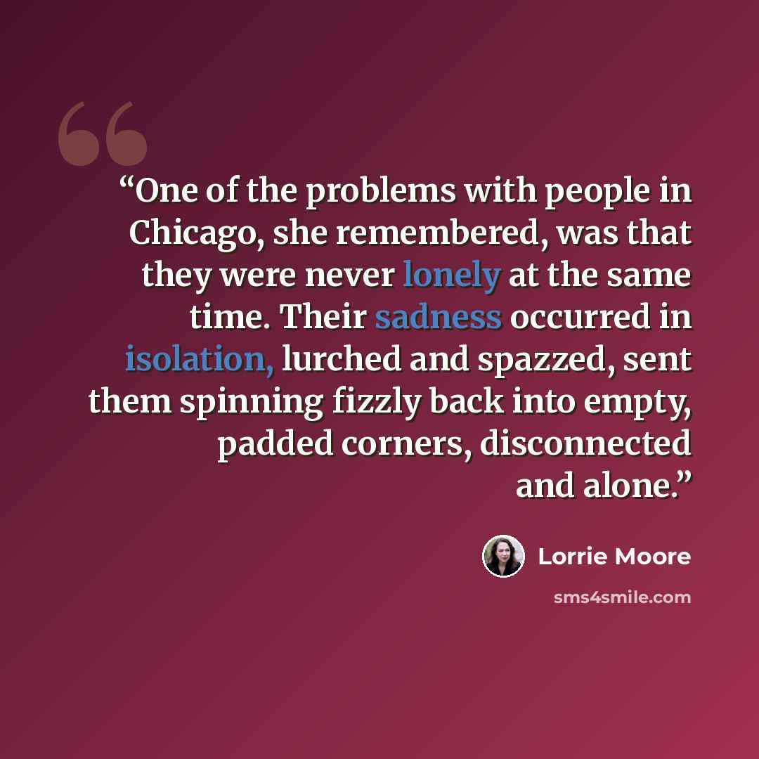 “One of the problems with people in Chicago, she remembered, was that they were never lonely at the same time. Their sadness occurred in isolation, lurched and spazzed, sent them spinning fizzly back into empty, padded corners, disconnected and alone.” quote by Lorrie Moore