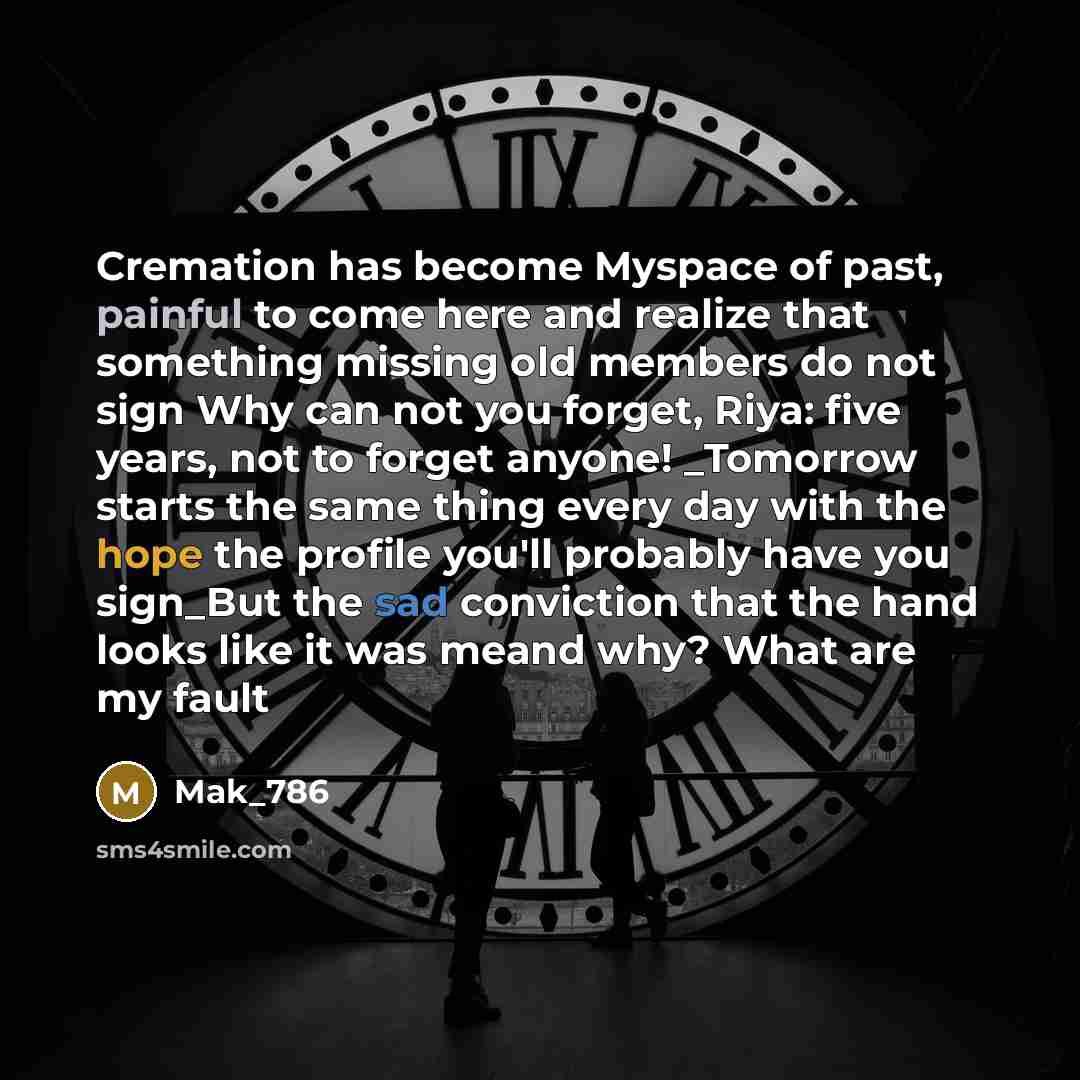 “Cremation has become Myspace of past, painful to come here and realize that something missing old members do not sign Why can not you forget, Riya: five years, not to forget anyone! _Tomorrow starts the same thing every day with the hope the profile you'll probably have you sign_But the sad…” quote by Mak_786