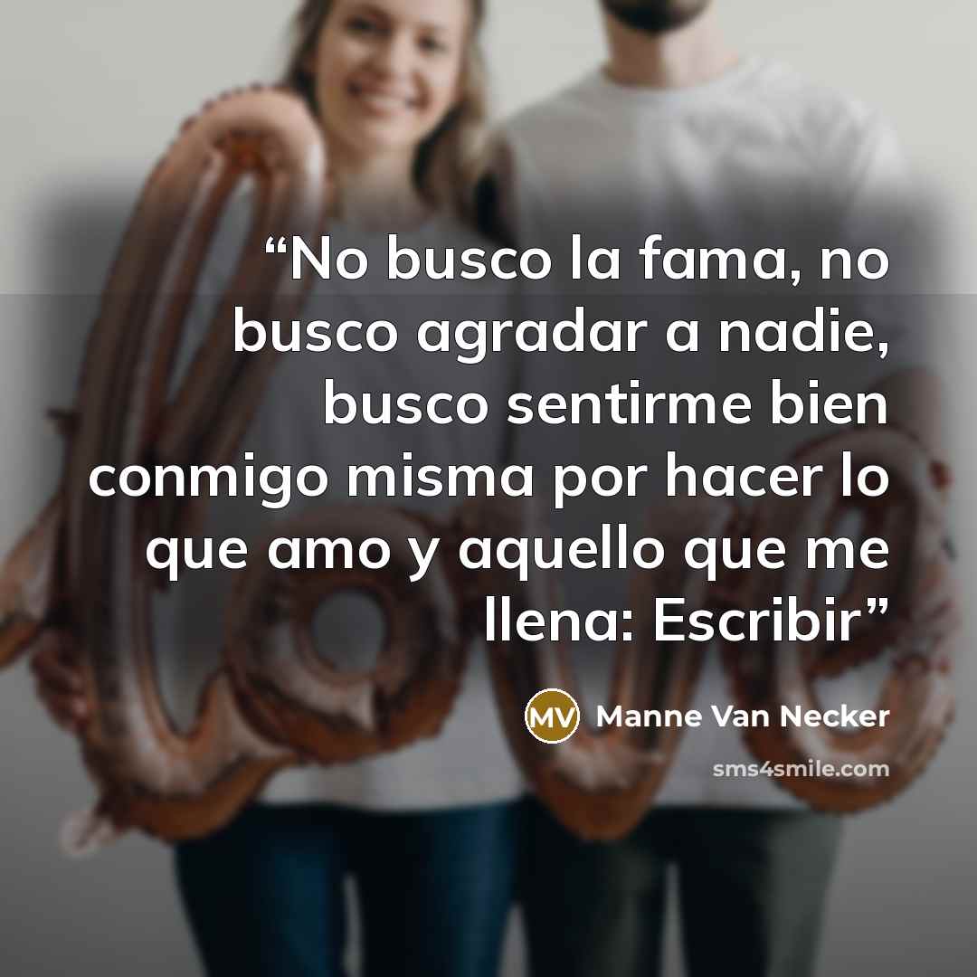“No busco la fama, no busco agradar a nadie, busco sentirme bien conmigo misma por hacer lo que amo y aquello que me llena: Escribir” quote by Manne Van Necker