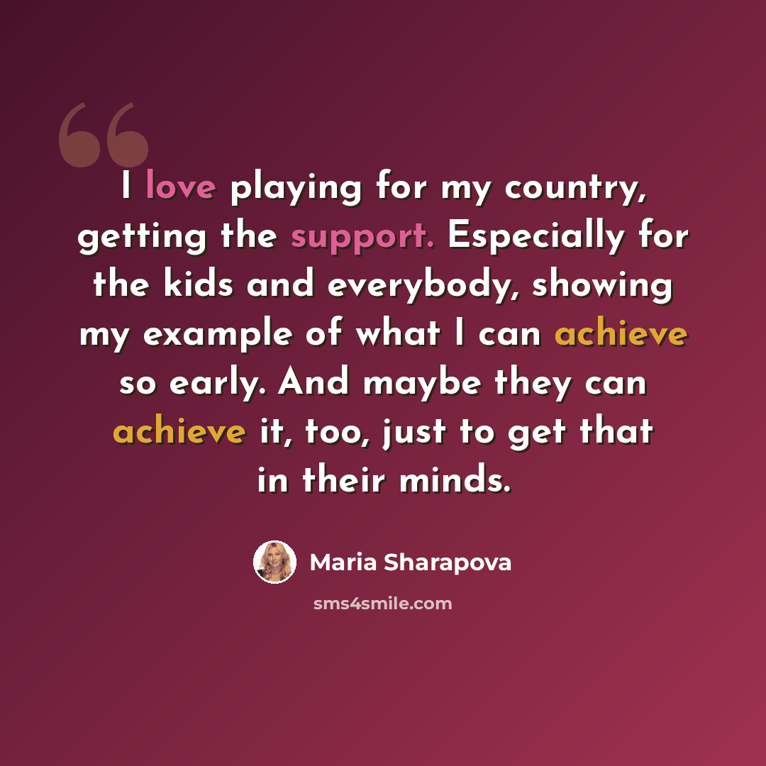 “I love playing for my country, getting the support. Especially for the kids and everybody, showing my example of what I can achieve so early. And maybe they can achieve it, too, just to get that in their minds.” quote by Maria Sharapova