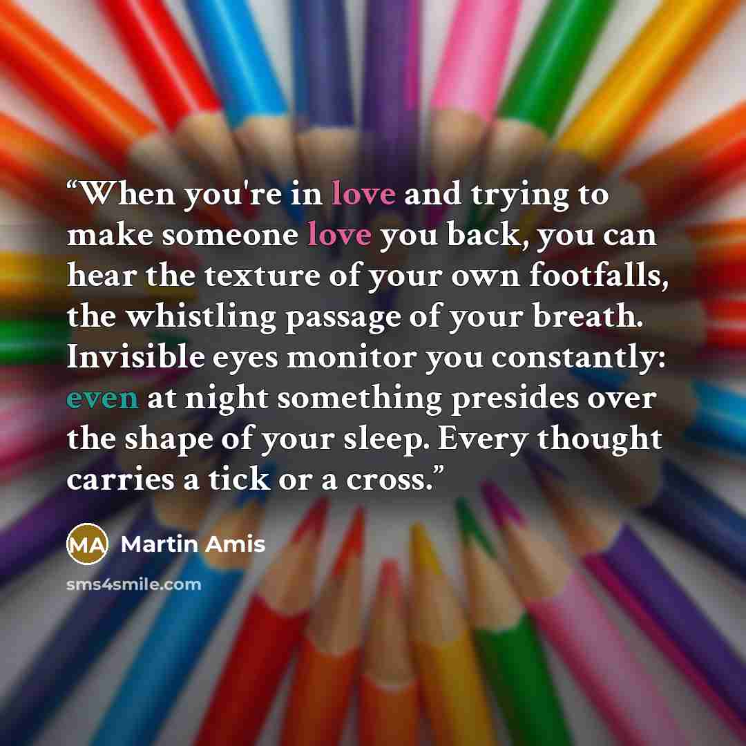 “When you're in love and trying to make someone love you back, you can hear the texture of your own footfalls, the whistling passage of your breath. Invisible eyes monitor you constantly: even at night something presides over the shape of your sleep. Every thought carries a tick or a cross.” quote by Martin Amis
