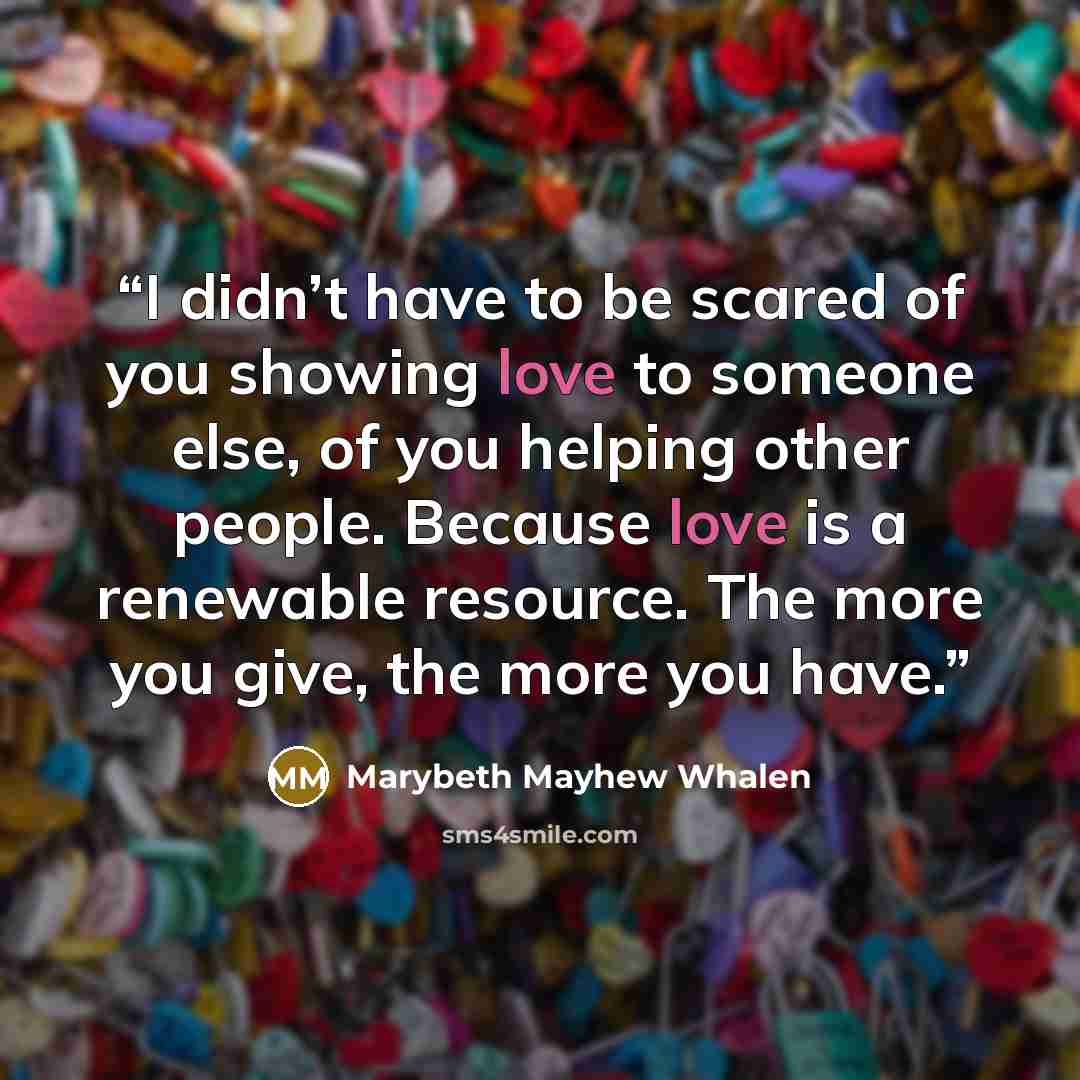 “I didn’t have to be scared of you showing love to someone else, of you helping other people. Because love is a renewable resource. The more you give, the more you have.” quote by Marybeth Mayhew Whalen