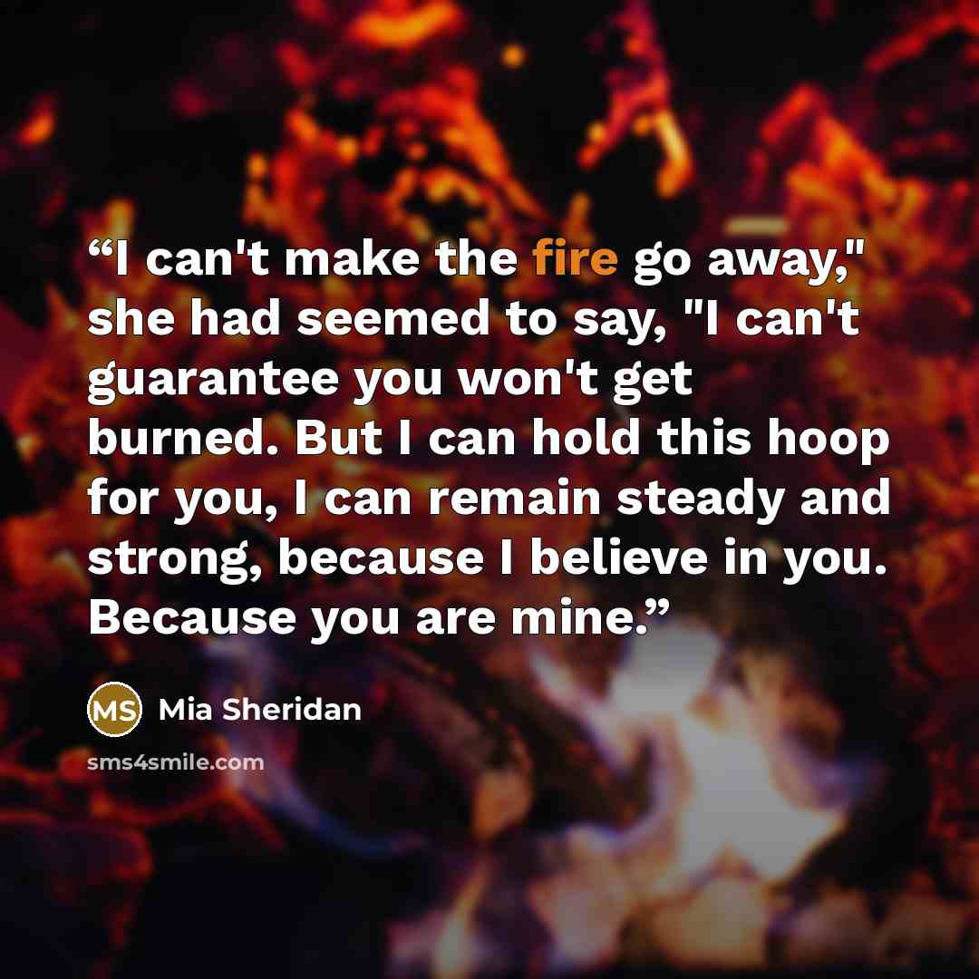 “I can't make the fire go away," she had seemed to say, "I can't guarantee you won't get burned. But I can hold this hoop for you, I can remain steady and strong, because I believe in you. Because you are mine.” quote by Mia Sheridan