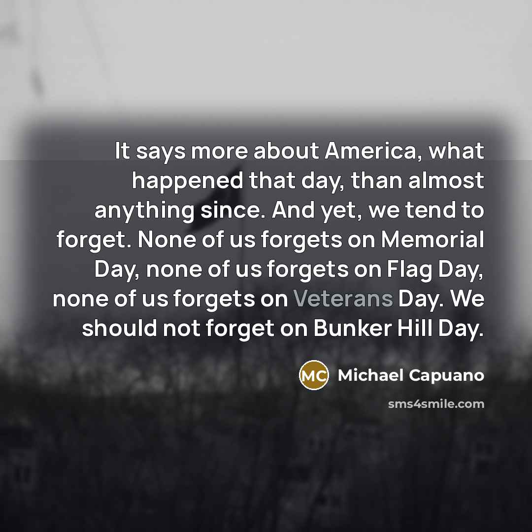 “It says more about America, what happened that day, than almost anything since. And yet, we tend to forget. None of us forgets on Memorial Day, none of us forgets on Flag Day, none of us forgets on Veterans Day. We should not forget on Bunker Hill Day.” quote by Michael Capuano