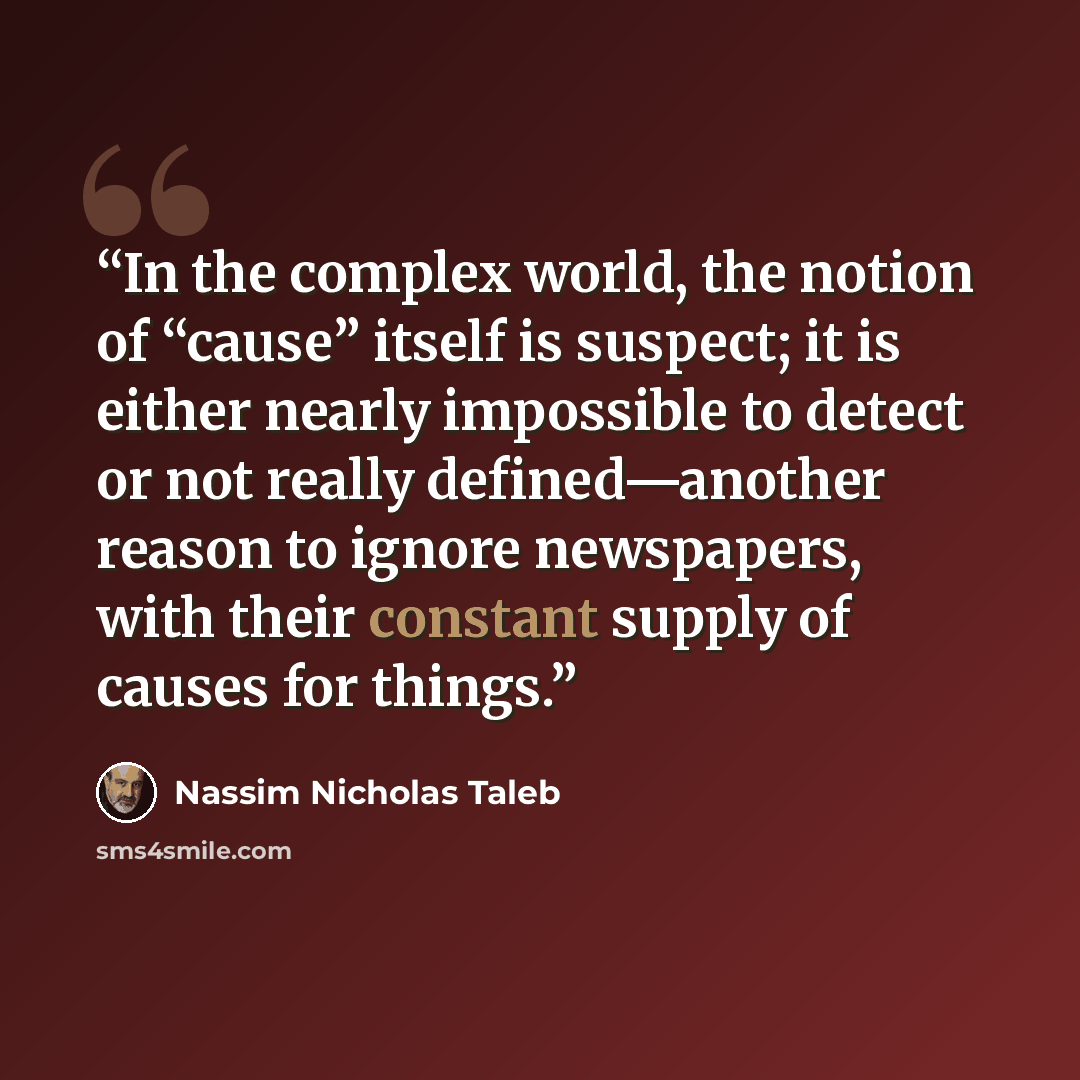 “In the complex world, the notion of “cause” itself is suspect; it is either nearly impossible to detect or not really defined—another reason to ignore newspapers, with their constant supply of causes for things.” quote by Nassim Nicholas Taleb