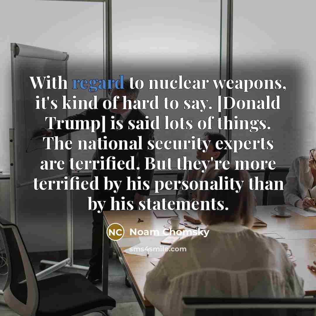 “With regard to nuclear weapons, it's kind of hard to say. [Donald Trump] is said lots of things. The national security experts are terrified. But they're more terrified by his personality than by his statements.” quote by Noam Chomsky