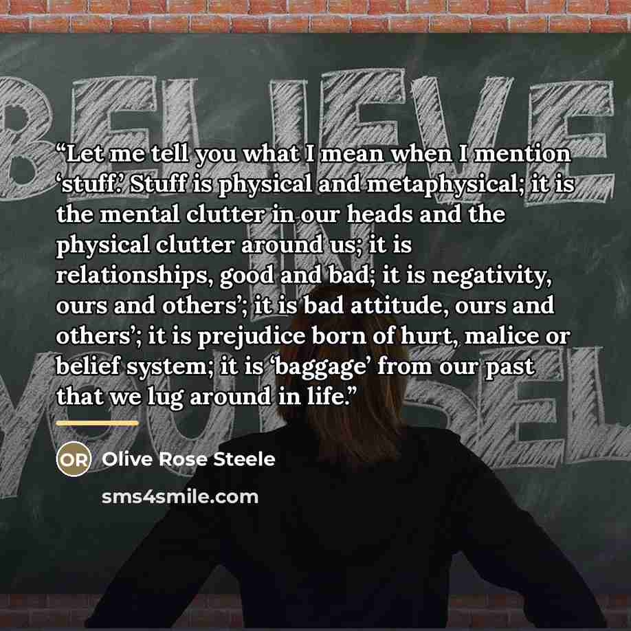 “Let me tell you what I mean when I mention ‘stuff.’ Stuff is physical and metaphysical; it is the mental clutter in our heads and the physical clutter around us; it is relationships, good and bad; it is negativity, ours and others’; it is bad attitude, ours and others’; it is prejudice born of…” quote by Olive Rose Steele