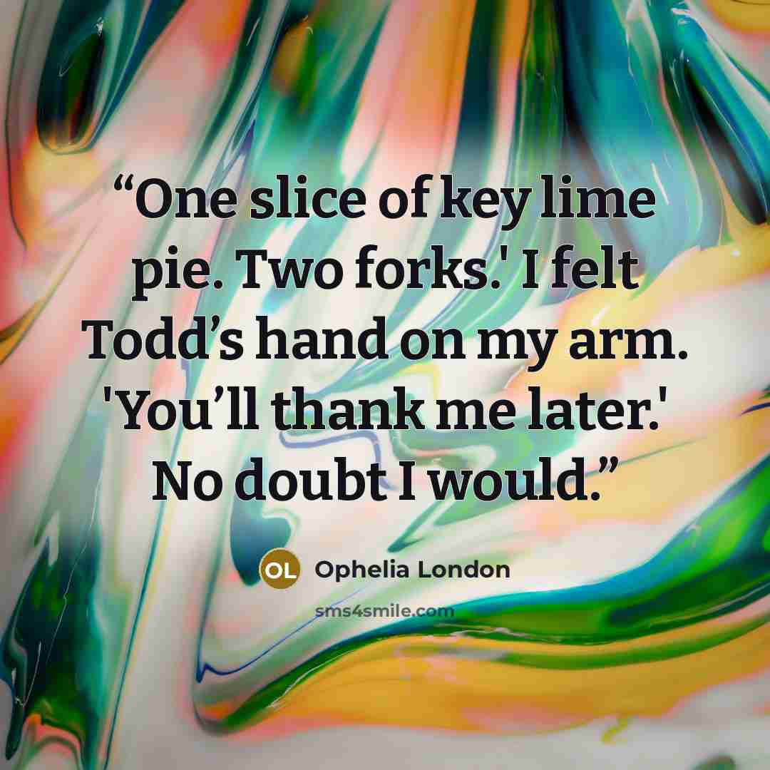 “One slice of key lime pie. Two forks.' I felt Todd’s hand on my arm. 'You’ll thank me later.' No doubt I would.” quote by Ophelia London