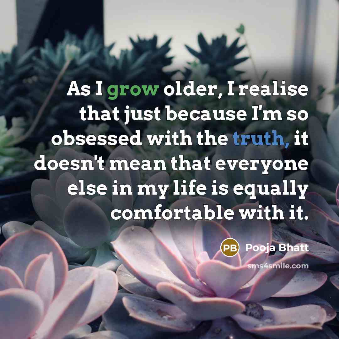 “As I grow older, I realise that just because I'm so obsessed with the truth, it doesn't mean that everyone else in my life is equally comfortable with it.” quote by Pooja Bhatt