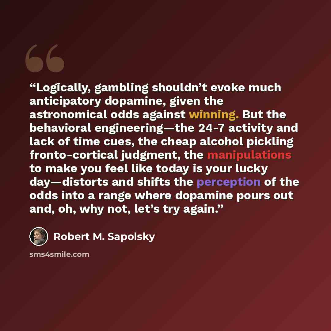 “Logically, gambling shouldn’t evoke much anticipatory dopamine, given the astronomical odds against winning. But the behavioral engineering—the 24-7 activity and lack of time cues, the cheap alcohol pickling fronto-cortical judgment, the manipulations to make you feel like today is your lucky…” quote by Robert M. Sapolsky