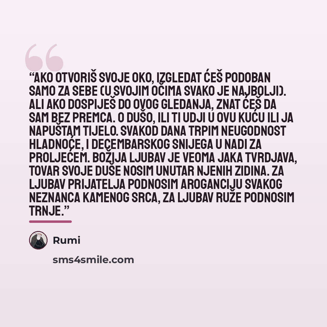 “Ako otvoriš svoje oko, izgledat ćeš podoban samo za sebe (u svojim očima svako je najbolji). Ali ako dospiješ do ovog gledanja, znat ćeš da sam bez premca. O dušo, ili ti udji u ovu kuću ili ja napuštam tijelo. Svakod dana trpim neugodnost hladnoće, i decembarskog snijega u nadi za proljećem…” quote by Rumi