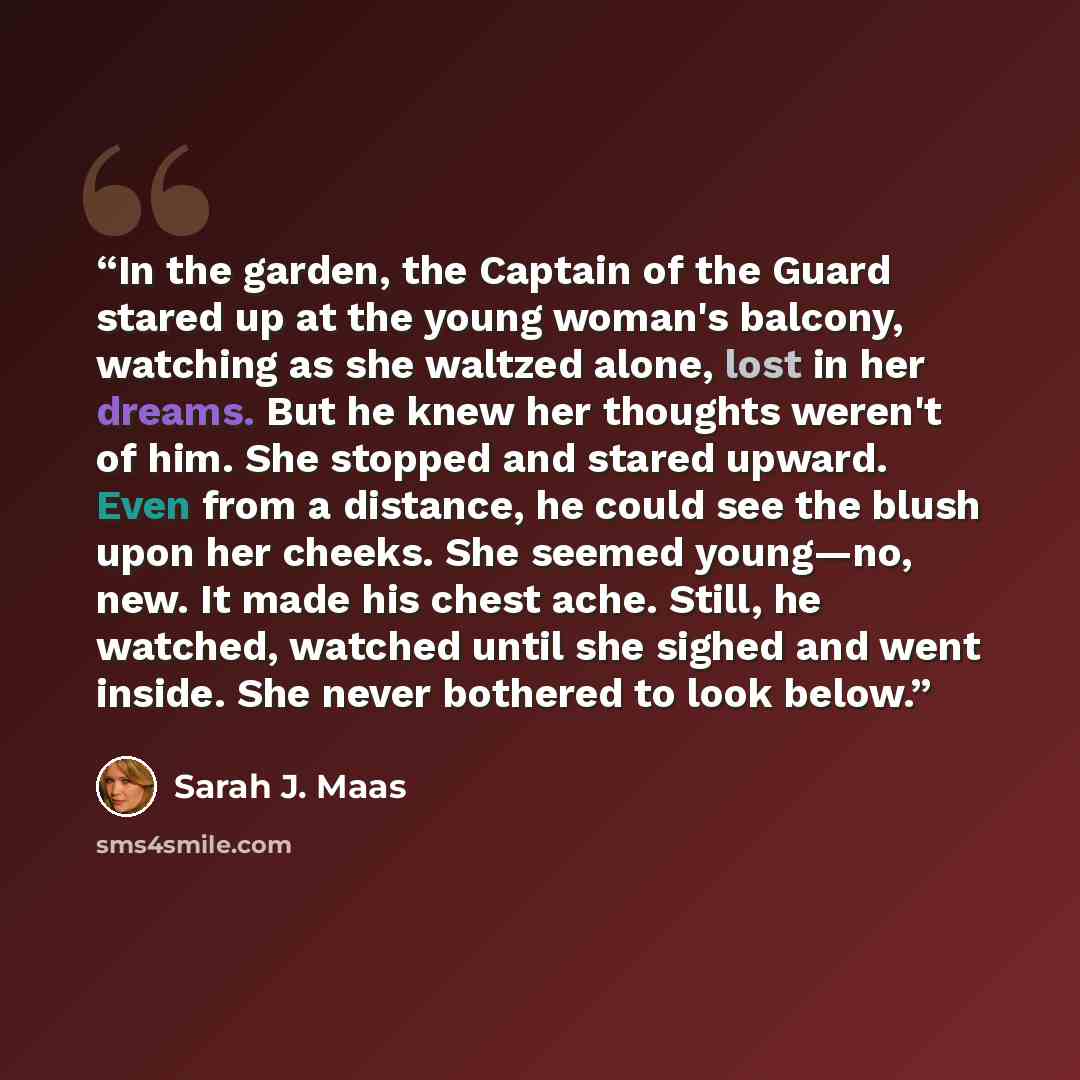 “In the garden, the Captain of the Guard stared up at the young woman's balcony, watching as she waltzed alone, lost in her dreams. But he knew her thoughts weren't of him. She stopped and stared upward. Even from a distance, he could see the blush upon her cheeks. She seemed young—no, new. It made…” quote by Sarah J. Maas