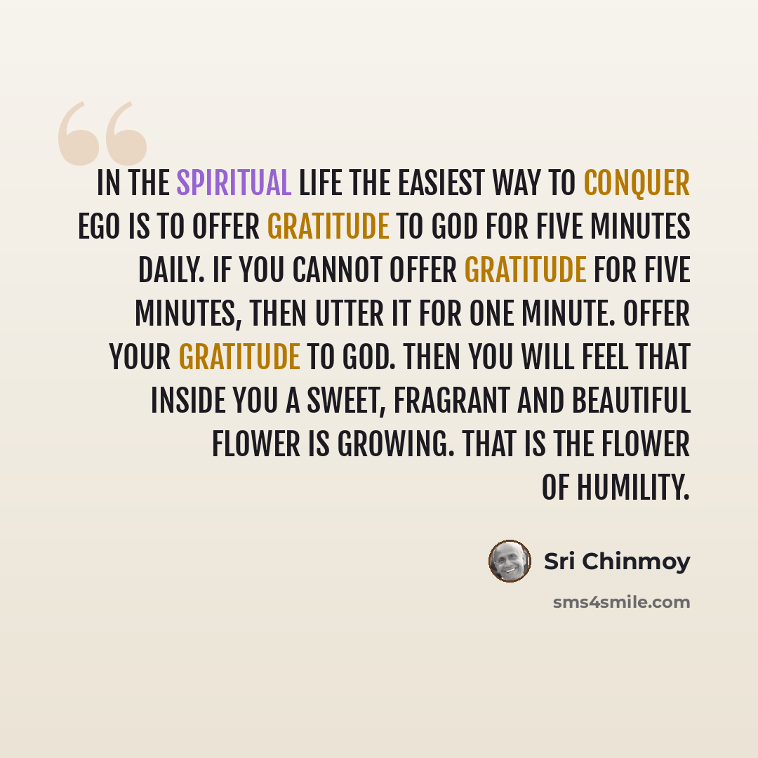 “In the spiritual life the easiest way to conquer ego is to offer gratitude to God for five minutes daily. If you cannot offer gratitude for five minutes, then utter it for one minute. Offer your gratitude to God. Then you will feel that inside you a sweet, fragrant and beautiful flower is growing…” quote by Sri Chinmoy