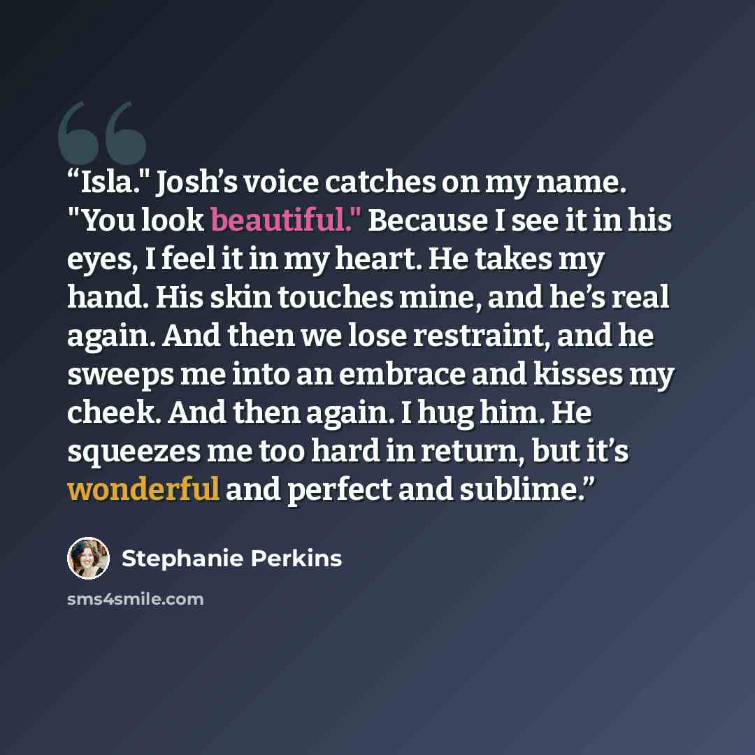 “Isla." Josh’s voice catches on my name. "You look beautiful." Because I see it in his eyes, I feel it in my heart. He takes my hand. His skin touches mine, and he’s real again. And then we lose restraint, and he sweeps me into an embrace and kisses my cheek. And then again. I hug him. He squeezes…” quote by Stephanie Perkins