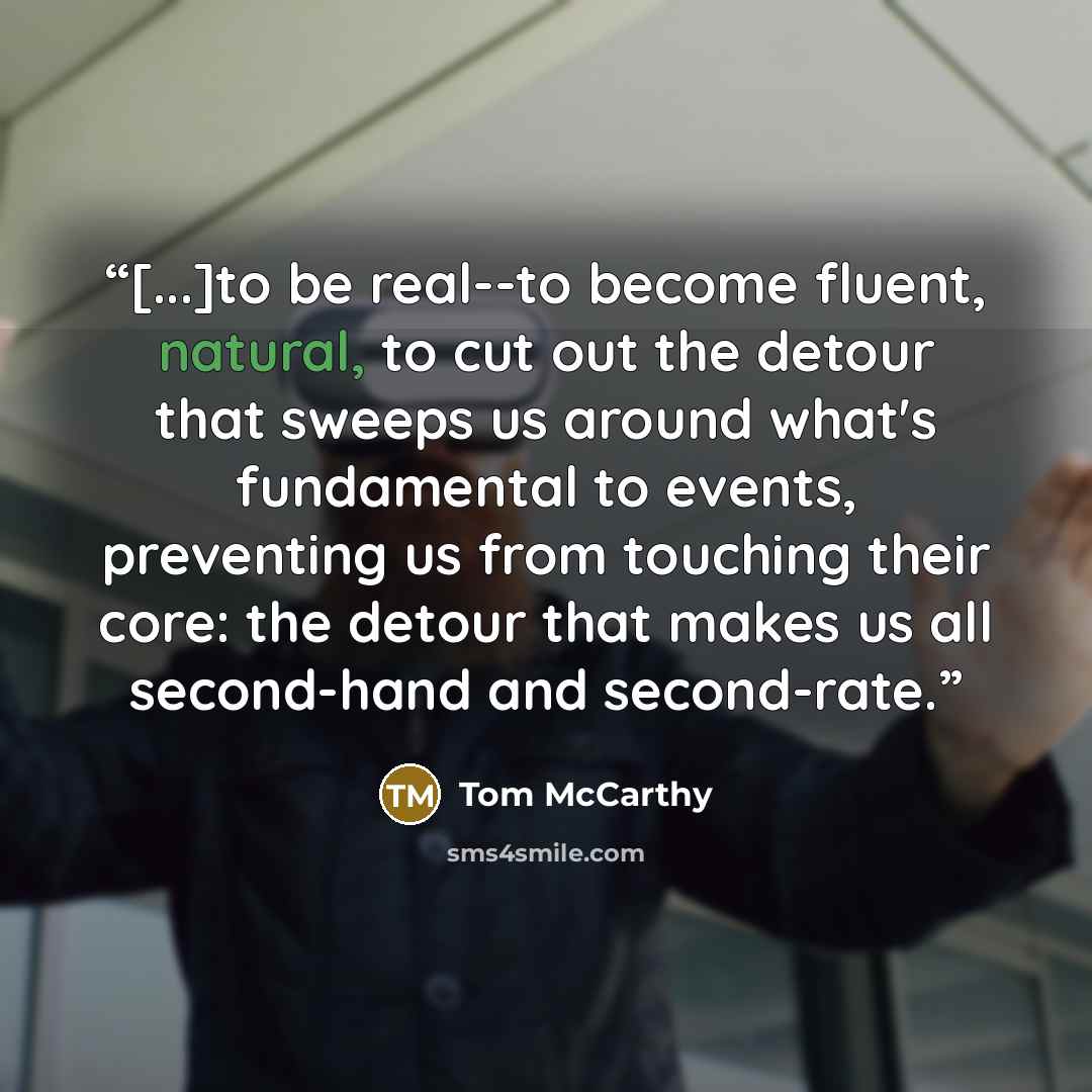 “[...]to be real--to become fluent, natural, to cut out the detour that sweeps us around what's fundamental to events, preventing us from touching their core: the detour that makes us all second-hand and second-rate.” quote by Tom McCarthy