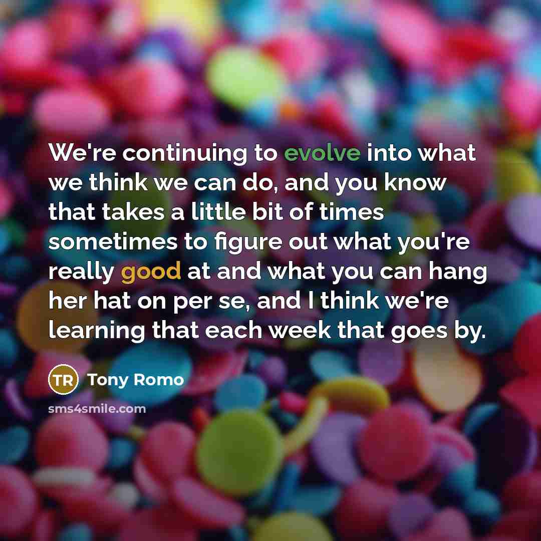 “We're continuing to evolve into what we think we can do, and you know that takes a little bit of times sometimes to figure out what you're really good at and what you can hang her hat on per se, and I think we're learning that each week that goes by.” quote by Tony Romo